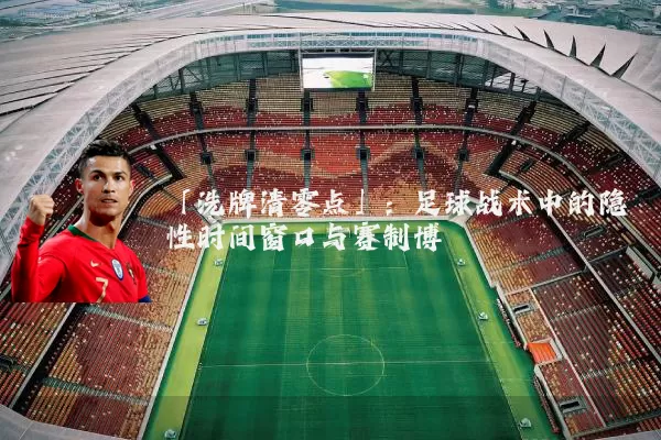「洗牌清零点」:足球战术中的隐性时间窗口与赛制博弈