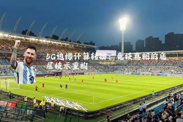 5G边缘计算转播：竞技真相的底层技术重构