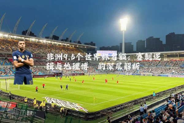 非洲9.5个世界杯名额:赛制逻辑与地理博弈的深层解析