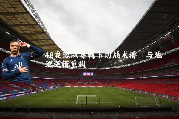 48支球队赛制下的战术博弈与地理逻辑重构