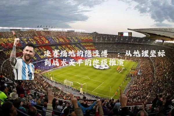 决赛场地的隐性博弈:从地理坐标到战术天平的终极推演